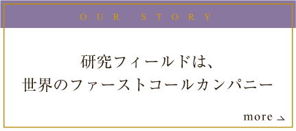 OUR STORY 研究フィールドは、世界のファーストコールカンパニー